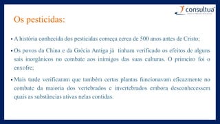 Os pesticidas:
• A história conhecida dos pesticidas começa cerca de 500 anos antes de Cristo;
• Os povos da China e da Grécia Antiga já tinham verificado os efeitos de alguns
sais inorgânicos no combate aos inimigos das suas culturas. O primeiro foi o
enxofre;
• Mais tarde verificaram que também certas plantas funcionavam eficazmente no
combate da maioria dos vertebrados e invertebrados embora desconhecessem
quais as substâncias ativas nelas contidas.
 