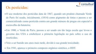 Os pesticidas:
• O uso moderno dos pesticidas data de 1867, quando um produto chamado Verde
de Paris foi usado, inicialmente, (1814) como pigmento de tintas e passou a ser
comercializado como pesticida contra um grande número de pragas em especial o
escravelho da batateira;
• Em 1900, o Verde de Paris, passou a ser usado em tão larga escala que levou o
governo dos USA a estabelecer a primeira legislação no país sobre o uso de
inseticidas;
• Veio a ser banido uns anos mais tarde, devido à sua grande toxicidade;
• Em 1941, aparece o primeiro composto orgânico sintético, o DDT.
 