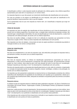Prova 95/1.ª F. | CC • Página 2/ 8
CRITÉRIOS GERAIS DE CLASSIFICAÇÃO
A classificação a atribuir a cada resposta resulta da aplicação dos critérios gerais e dos critérios específicos
apresentados para cada item e é expressa por um número inteiro.
As respostas ilegíveis ou que não possam ser claramente identificadas são classificadas com zero pontos.
Em caso de omissão ou de engano na identificação de uma resposta, esta pode ser classificada se for
possível identificar inequivocamente o item a que diz respeito.
Se for apresentada mais do que uma resposta ao mesmo item, só é classificada a resposta que surgir em
primeiro lugar.
ITENS DE SELEÇÃO
As respostas aos itens de seleção são classificadas de forma dicotómica ou por níveis de desempenho, de
acordo com os critérios específicos. No primeiro caso, a cotação total é atribuída às respostas corretas, não
havendo lugar a classificações intermédias. No caso da classificação por níveis de desempenho, a cada nível
corresponde uma dada pontuação, de acordo com os critérios específicos.
Nos itens de escolha múltipla, a cotação do item só é atribuída às respostas que apresentem de forma
inequívoca a opção correta. Todas as outras respostas são classificadas com zero pontos.
Nas respostas aos itens de seleção, a transcrição do texto da opção escolhida é considerada equivalente à
indicação da letra ou do número correspondente.
ITENS DE CONSTRUÇÃO
Resposta curta
Nos itens de completamento e nos itens de resposta curta, são atribuídas pontuações às respostas total ou
parcialmente corretas, de acordo com os critérios específicos.
Resposta restrita
Nos itens de resposta restrita, os critérios de classificação apresentam-se organizados por níveis de
desempenho. A cada nível de desempenho corresponde uma dada pontuação. Se permanecerem dúvidas
quanto ao nível a atribuir, deve optar-se pelo nível mais elevado de entre os dois tidos em consideração.
Qualquer resposta que não atinja o nível 1 de desempenho é classificada com zero pontos.
Nos itens de resposta restrita, as respostas são classificadas tendo em conta, além do conteúdo, a organização
e a correção da expressão escrita nos planos ortográfico, lexical, morfológico, sintático e de pontuação, de
acordo com os critérios específicos.
As respostas que não apresentem exatamente os mesmos termos ou interpretações constantes dos critérios
específicos são classificadas em igualdade de circunstâncias com aquelas que os apresentem, desde que o
seu conteúdo seja cientificamente válido, adequado ao solicitado e enquadrado pelos documentos curriculares
de referência.
Resposta extensa
A cotação do item de resposta extensa é distribuída pelos parâmetros seguintes: (A) Tema e Pertinência da
Informação, (B) Formato Textual – Organização e Coesão, (C) Morfologia e Sintaxe, (D) Repertório Vocabular
e (E) Ortografia.
Neste item, estão previstos níveis de desempenho. Se permanecerem dúvidas quanto ao nível a atribuir, deve
optar-se pelo nível mais elevado de entre os dois tidos em consideração. Qualquer resposta que não atinja o
nível 1 de desempenho num parâmetro é classificada com zero pontos nesse parâmetro.
Uma resposta que não cumpra de forma inequívoca a instrução no que respeita ao tema e ao formato textual
é classificada com zero pontos em todos os parâmetros.
 