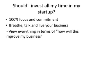 Should I invest all my time in my
startup?
• 100% focus and commitment
• Breathe, talk and live your business
- View everything in terms of “how will this
improve my business”
 