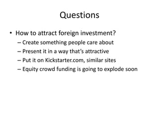 Questions
• How to attract foreign investment?
– Create something people care about
– Present it in a way that’s attractive
– Put it on Kickstarter.com, similar sites
– Equity crowd funding is going to explode soon
 