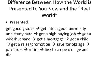 Difference Between How the World is
Presented to You Now and the “Real
World”
• Presented:
get good grades  get into a good university
and study hard  get a high paying job  get a
wife/husband  get a mortgage  get a child
 get a raise/promotion  save for old age 
pay taxes  retire  live to a ripe old age and
die
 