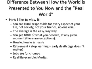 Difference Between How the World is
Presented to You Now and the “Real
World”
• How I like to view it:
– You are 100% responsible for every aspect of your
life, not society, not your friends, no one else.
– The average is the easy, lazy way
– You get 100% of what you deserve, at any given
moment (there are exceptions).
– Hussle, hussle & hussle
– Retirement / stop learning = early death (age doesn’t
matter)
– Jobs are for chumps
– Real life example: Moritz:
 