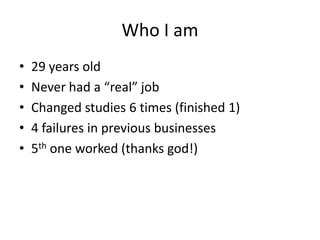 Who I am
• 29 years old
• Never had a “real” job
• Changed studies 6 times (finished 1)
• 4 failures in previous businesses
• 5th one worked (thanks god!)
 