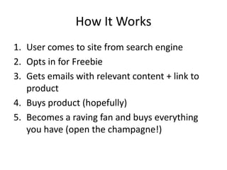 How It Works
1. User comes to site from search engine
2. Opts in for Freebie
3. Gets emails with relevant content + link to
product
4. Buys product (hopefully)
5. Becomes a raving fan and buys everything
you have (open the champagne!)
 