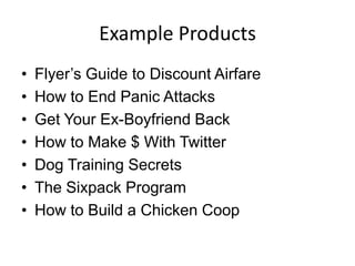 Example Products
• Flyer’s Guide to Discount Airfare
• How to End Panic Attacks
• Get Your Ex-Boyfriend Back
• How to Make $ With Twitter
• Dog Training Secrets
• The Sixpack Program
• How to Build a Chicken Coop
 