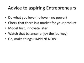 Advice to aspiring Entrepreneurs
• Do what you love (no love = no power)
• Check that there is a market for your product
• Model first, innovate later
• Watch that balance (enjoy the journey)
• Go, make things HAPPEN! NOW!
 