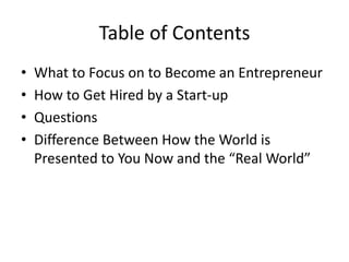 Table of Contents
• What to Focus on to Become an Entrepreneur
• How to Get Hired by a Start-up
• Questions
• Difference Between How the World is
Presented to You Now and the “Real World”
 