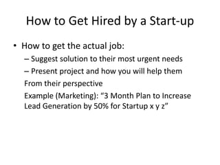 How to Get Hired by a Start-up
• How to get the actual job:
– Suggest solution to their most urgent needs
– Present project and how you will help them
From their perspective
Example (Marketing): “3 Month Plan to Increase
Lead Generation by 50% for Startup x y z”
 