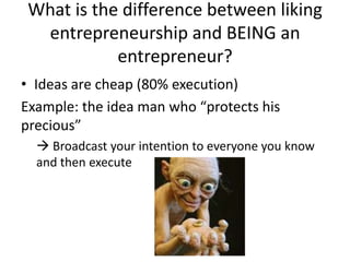 What is the difference between liking
entrepreneurship and BEING an
entrepreneur?
• Ideas are cheap (80% execution)
Example: the idea man who “protects his
precious”
 Broadcast your intention to everyone you know
and then execute
 