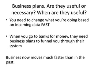 Business plans. Are they useful or
necessary? When are they useful?
• You need to change what you’re doing based
on incoming data FAST
• When you go to banks for money, they need
business plans to funnel you through their
system
Business now moves much faster than in the
past.
 