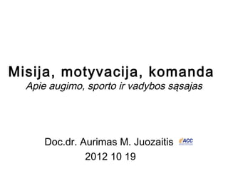 Misija, motyvacija, komanda
  Apie augimo, sporto ir vadybos sąsajas




      Doc.dr. Aurimas M. Juozaitis
               2012 10 19
                                     Dr. Aurimas M. Juozaitis,
 
