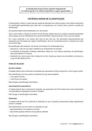 A classificação da prova deve respeitar integralmente
os critérios gerais e os critérios específicos a seguir apresentados.

critérios gerais de classificação
A classificação a atribuir a cada resposta resulta da aplicação dos critérios gerais e dos critérios específicos
de classificação apresentados para cada item e é expressa por um número inteiro, previsto na grelha de
classificação.
As respostas ilegíveis são classificadas com zero pontos.
Caso o aluno utilize o espaço em branco no final de cada caderno da prova, qualquer resposta apresentada
nesse espaço deve ser classificada se for possível identificar inequivocamente o item a que diz respeito.
Se o aluno responder a um mesmo item mais do que uma vez, não eliminando inequivocamente a(s)
resposta(s) que não deseja que seja(m) classificada(s), deve ser considerada apenas a resposta que surgir
em primeiro lugar.
Na classificação das respostas, não devem ser tomados em consideração erros:
–  linguísticos, a não ser que sejam impeditivos da compreensão da resposta;
–  utilização da linguagem simbólica matemática, desde que, nos critérios específicos de classificação,
na
nada seja referido em contrário;
– 
resultantes de o aluno copiar mal os dados de um item, desde que esses erros não afetem a estrutura ou
o grau de dificuldade do item.
Itens de SELEÇÃO
Escolha múltipla
A cotação total do item é atribuída às respostas que apresentem de forma inequívoca a única opção correta.
São classificadas com zero pontos as respostas em que seja assinalada:
– uma opção incorreta;
– mais do que uma opção.
Não há lugar a classificações intermédias.
Associação/Correspondência
A cotação total do item é atribuída às respostas que apresentem de forma inequívoca a única associação/
/correspondência integralmente correta e completa.
Não há lugar a classificações intermédias.
Ordenação
A cotação total do item só é atribuída às respostas em que a sequência apresentada esteja integralmente
correta e completa.
São classificadas com zero pontos as respostas em que:
– seja apresentada uma sequência incorreta;
– seja omitido qualquer elemento da sequência solicitada.
Não há lugar a classificações intermédias.

Prova 62/1.ª Ch. • Página C/2/ 8

 