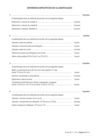 critérios ESPECÍFICOS de classificação
1.  .....................................................................................................................................................	

6 pontos

A classificação deve ser atribuída de acordo com as seguintes etapas:
Determinar o volume do modelo A ........................................................................... 	 2 pontos
Determinar o volume do modelo B ........................................................................... 	 2 pontos
Apresentar a resposta (Modelo A) ........................................................................... 	 2 pontos

2.  .....................................................................................................................................................	

7 pontos

A classificação deve ser atribuída de acordo com as seguintes etapas:
Calcular a área da cartolina ..................................................................................... 	 1 pontos
Calcular a soma das áreas dos triângulos ............................................................... 	 1 pontos
Calcular a área do círculo ........................................................................................ 	 3 pontos
Adicionar as áreas dos triângulos e do círculo ......................................................... 	 1 pontos
Obter a área pedida (2916,31cm2 ou

2916,31)..................................................... 	 1 pontos

3.  .....................................................................................................................................................	

6 pontos

A classificação deve ser atribuída de acordo com as seguintes etapas:
Medir o comprimento de [AB ] com erro não superior a 1 mm
(entre 7,9 cm e 8,1 cm)............................................................................................ 	 1 pontos
Escrever a proporção ou equivalente ....................................................................... 	 3 pontos
Determinar a altura da torre ..................................................................................... 	 1 pontos
Transformar centímetros em metros e apresentar a resposta
(entre 13,825 m e 14,175 m ou entre 13,825 e 14,175) ....................................... 	 1 pontos

4.  .....................................................................................................................................................	

6 pontos

A classificação deve ser atribuída de acordo com as seguintes etapas:
Calcular o raio dos círculos

(6 cm ou 6) ................................................................. 	 1 pontos

Calcular o comprimento do retângulo
Indicar a largura do retângulo

(37,68 cm ou 37,68) .................................. 	 4 pontos

(15 cm ou 15) ......................................................... 	 1 pontos

Prova 62/1.ª Ch. • Página C/5/ 8

 