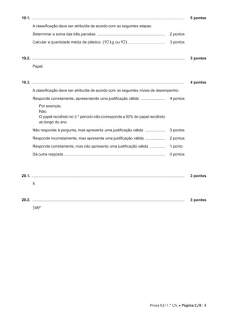 19.1.  ................................................................................................................................................	

5 pontos

A classificação deve ser atribuída de acordo com as seguintes etapas:
Determinar a soma das três parcelas ................................................................. 	 2 pontos
Calcular a quantidade média de plástico

(92 kg ou 92)..................................... 	 3 pontos

19.2.  ................................................................................................................................................	

3 pontos

Papel.

19.3.  ................................................................................................................................................	

4 pontos

A classificação deve ser atribuída de acordo com os seguintes níveis de desempenho:
Responde corretamente, apresentando uma justificação válida ........................ 	 4 pontos
Por exemplo:
Não.
O papel recolhido no 3.º período não corresponde a 50% do papel recolhido
ao longo do ano.
Não responde à pergunta, mas apresenta uma justificação válida .................... 	 3 pontos
Responde incorretamente, mas apresenta uma justificação válida .................... 	 2 pontos
Responde corretamente, mas não apresenta uma justificação válida ................ 	 1 pontos
Dá outra resposta ................................................................................................ 	 0 pontos

20.1.  ................................................................................................................................................	

3 pontos

8
20.2.  ................................................................................................................................................	

3 pontos

300º

Prova 62/1.ª Ch. • Página C/8/ 8

 