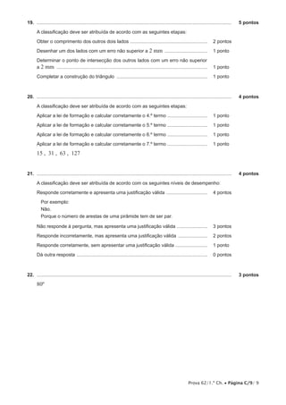 19.  ...................................................................................................................................................	

5 pontos

A classificação deve ser atribuída de acordo com as seguintes etapas:
Obter o comprimento dos outros dois lados ........................................................... 	 2 pontos
Desenhar um dos lados com um erro não superior a 2

mm ................................. 	 1 pontos

Determinar o ponto de intersecção dos outros lados com um erro não superior
a 2 mm .................................................................................................................. 	 1 pontos
Completar a construção do triângulo ..................................................................... 	 1 pontos

20.  ...................................................................................................................................................	

4 pontos

A classificação deve ser atribuída de acordo com as seguintes etapas:
Aplicar a lei de formação e calcular corretamente o 4.º termo ............................... 	 1 pontos
Aplicar a lei de formação e calcular corretamente o 5.º termo ............................... 	 1 pontos
Aplicar a lei de formação e calcular corretamente o 6.º termo ............................... 	 1 pontos
Aplicar a lei de formação e calcular corretamente o 7.º termo ............................... 	 1 pontos

15 , 31 , 63 , 127
21.  ...................................................................................................................................................	

4 pontos

A classificação deve ser atribuída de acordo com os seguintes níveis de desempenho:
Responde corretamente e apresenta uma justificação válida ................................ 	 4 pontos
Por exemplo:
Não.
Porque o número de arestas de uma pirâmide tem de ser par.
Não responde à pergunta, mas apresenta uma justificação válida ........................ 	 3 pontos
Responde incorretamente, mas apresenta uma justificação válida ....................... 	 2 pontos
Responde corretamente, sem apresentar uma justificação válida ......................... 	 1 pontos
Dá outra resposta ................................................................................................... 	 0 pontos

22.  ...................................................................................................................................................	

3 pontos

80º

Prova 62/1.ª Ch. • Página C/9/ 9

 
