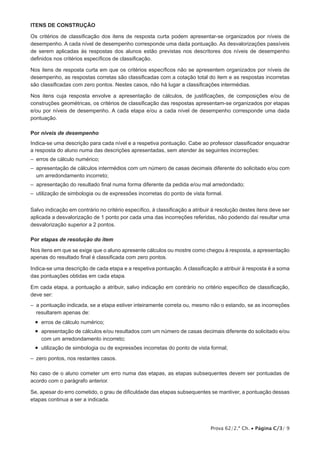 Itens de CONSTRUÇÃO
Os critérios de classificação dos itens de resposta curta podem apresentar-se organizados por níveis de
desempenho. A cada nível de desempenho corresponde uma dada pontuação. As desvalorizações passíveis
de serem aplicadas às respostas dos alunos estão previstas nos descritores dos níveis de desempenho
definidos nos critérios específicos de classificação.
Nos itens de resposta curta em que os critérios específicos não se apresentem organizados por níveis de
desempenho, as respostas corretas são classificadas com a cotação total do item e as respostas incorretas
são classificadas com zero pontos. Nestes casos, não há lugar a classificações intermédias.
Nos itens cuja resposta envolve a apresentação de cálculos, de justificações, de composições e/ou de
construções geométricas, os critérios de classificação das respostas apresentam-se organizados por etapas
e/ou por níveis de desempenho. A cada etapa e/ou a cada nível de desempenho corresponde uma dada
pontuação.
Por níveis de desempenho
Indica-se uma descrição para cada nível e a respetiva pontuação. Cabe ao professor classificador enquadrar
a resposta do aluno numa das descrições apresentadas, sem atender às seguintes incorreções:
– 
erros de cálculo numérico;
– 
apresentação de cálculos intermédios com um número de casas decimais diferente do solicitado e/ou com
um arredondamento incorreto;
– 
apresentação do resultado final numa forma diferente da pedida e/ou mal arredondado;
– 
utilização de simbologia ou de expressões incorretas do ponto de vista formal.
Salvo indicação em contrário no critério específico, à classificação a atribuir à resolução destes itens deve ser
aplicada a desvalorização de 1 ponto por cada uma das incorreções referidas, não podendo daí resultar uma
desvalorização superior a 2 pontos.
Por etapas de resolução do item
Nos itens em que se exige que o aluno apresente cálculos ou mostre como chegou à resposta, a apresentação
apenas do resultado final é classificada com zero pontos.
Indica-se uma descrição de cada etapa e a respetiva pontuação. A classificação a atribuir à resposta é a soma
das pontuações obtidas em cada etapa.
Em cada etapa, a pontuação a atribuir, salvo indicação em contrário no critério específico de classificação,
deve ser:
–  pontuação indicada, se a etapa estiver inteiramente correta ou, mesmo não o estando, se as incorreções
a
resultarem apenas de:

•  erros de cálculo numérico;
•   presentação de cálculos e/ou resultados com um número de casas decimais diferente do solicitado e/ou
a
com um arredondamento incorreto;

•  utilização de simbologia ou de expressões incorretas do ponto de vista formal;
–
   zero pontos, nos restantes casos.
No caso de o aluno cometer um erro numa das etapas, as etapas subsequentes devem ser pontuadas de
acordo com o parágrafo anterior.
Se, apesar do erro cometido, o grau de dificuldade das etapas subsequentes se mantiver, a pontuação dessas
etapas continua a ser a indicada.

Prova 62/2.ª Ch. • Página C/3/ 9

 