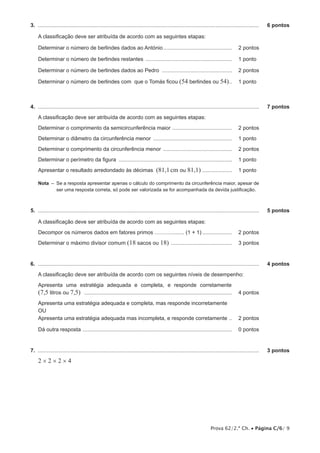 3.  .....................................................................................................................................................	

6 pontos

A classificação deve ser atribuída de acordo com as seguintes etapas:
Determinar o número de berlindes dados ao António............................................... 	 2 pontos
Determinar o número de berlindes restantes ........................................................... 	 1 pontos
Determinar o número de berlindes dados ao Pedro ................................................ 	 2 pontos
Determinar o número de berlindes com que o Tomás ficou (54 berlindes ou 54)... 	 1 pontos

4.  .....................................................................................................................................................	

7 pontos

A classificação deve ser atribuída de acordo com as seguintes etapas:
Determinar o comprimento da semicircunferência maior ......................................... 	 2 pontos
Determinar o diâmetro da circunferência menor ...................................................... 	 1 pontos
Determinar o comprimento da circunferência menor ............................................... 	 2 pontos
Determinar o perímetro da figura ............................................................................. 	 1 pontos
Apresentar o resultado arredondado às décimas

(81,1 cm ou 81,1) .................... 	 1 pontos

Nota  –  a resposta apresentar apenas o cálculo do comprimento da circunferência maior, apesar de
Se
ser uma resposta correta, só pode ser valorizada se for acompanhada da devida justificação.

5.  .....................................................................................................................................................	

5 pontos

A classificação deve ser atribuída de acordo com as seguintes etapas:
Decompor os números dados em fatores primos ………......... (1 + 1)..................... 	 2 pontos
Determinar o máximo divisor comum (18 sacos ou 18) .......................................... 	 3 pontos

6.  .....................................................................................................................................................	

4 pontos

A classificação deve ser atribuída de acordo com os seguintes níveis de desempenho:
Apresenta uma estratégia adequada e completa, e responde corretamente

(7,5 litros ou 7,5) .................................................................................................... 	 4 pontos
Apresenta uma estratégia adequada e completa, mas responde incorretamente
OU
Apresenta uma estratégia adequada mas incompleta, e responde corretamente ... 	 2 pontos
Dá outra resposta ..................................................................................................... 	 0 pontos	

7.  .....................................................................................................................................................	

3 pontos

2×2×2×4

Prova 62/2.ª Ch. • Página C/6/ 9

 