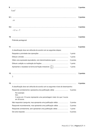 8.  .....................................................................................................................................................	

3 pontos

5 cm2
9.1.  ..................................................................................................................................................	

3 pontos

+9
9.2.  ..................................................................................................................................................	

3 pontos

-13 e -7
10.  ...................................................................................................................................................	

3 pontos

Pirâmide pentagonal.

11.  ...................................................................................................................................................	

6 pontos

A classificação deve ser atribuída de acordo com as seguintes etapas:
Respeitar a prioridade das operações ................................................................... 	 1 pontos
Efetuar a divisão ..................................................................................................... 	 1 pontos
Obter uma expressão equivalente, com denominadores iguais ............................ 	 2 pontos
Efetuar a adição e a subtração de frações ............................................................. 	 1 pontos
Apresentar o resultado na forma de fração irredutível c 5 m ................................. 	 1 pontos

4

12.  ...................................................................................................................................................	

3 pontos

3
13.  ...................................................................................................................................................	

4 pontos

A classificação deve ser atribuída de acordo com os seguintes níveis de desempenho:
Responde corretamente e apresenta uma justificação válida ............................... 	 4 pontos
Por exemplo:
Sim.
3 euros em 12 euros representa uma percentagem maior do que 3 euros
em 30 euros.
Não responde à pergunta, mas apresenta uma justificação válida ........................ 	 3 pontos
Responde incorretamente, mas apresenta uma justificação válida ....................... 	 2 pontos
Responde corretamente, sem apresentar uma justificação válida ......................... 	 1 pontos
Dá outra resposta ................................................................................................... 	 0 pontos

Prova 62/2.ª Ch. • Página C/7/ 9

 