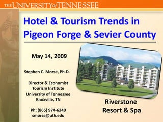 Hotel & Tourism Trends in
Pigeon Forge & Sevier County
   May 14, 2009

Stephen C. Morse, Ph.D.

 Director & Economist
   Tourism Institute
University of Tennessee
     Knoxville, TN
                           Riverstone
   Ph: (865) 974-6249     Resort & Spa
    smorse@utk.edu
 