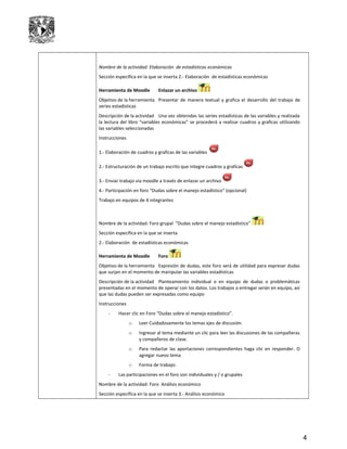 Nombre de la actividad: Elaboración de estadísticas económicas
Sección específica en la que se inserta 2.- Elaboración de estadísticas económicas
Herramienta de Moodle Enlazar un archivo
Objetivo de la herramienta Presentar de manera textual y grafica el desarrollo del trabajo de
series estadísticas
Descripción de la actividad Una vez obtenidas las series estadísticas de las variables y realizada
la lectura del libro “variables económicas” se procederá a realizar cuadros y graficas utilizando
las variables seleccionadas
Instrucciones
1.- Elaboración de cuadros y graficas de las variables
2.- Estructuración de un trabajo escrito que integre cuadros y graficas
3.- Enviar trabajo via moodle a través de enlazar un archivo
4.- Participación en foro “Dudas sobre el manejo estadístico” (opcional)
Trabajo en equipos de 4 integrantes
Nombre de la actividad: Foro grupal “Dudas sobre el manejo estadístico”
Sección específica en la que se inserta
2.- Elaboración de estadísticas económicas
Herramienta de Moodle Foro
Objetivo de la herramienta Expresión de dudas, este foro será de utilidad para expresar dudas
que surjan en el momento de manipular las variables estadísticas
Descripción de la actividad Planteamiento individual o en equipo de dudas o problemáticas
presentadas en el momento de operar con los datos. Los trabajos a entregar serán en equipo, así
que las dudas pueden ser expresadas como equipo
Instrucciones
- Hacer clic en Foro “Dudas sobre el manejo estadístico”.
o Leer Cuidadosamente los temas ejes de discusión.
o Ingresar al tema mediante un clic para leer las discusiones de las compañeras
y compañeros de clase.
o Para redactar las aportaciones correspondientes haga clic en responder. O
agregar nuevo tema
o Forma de trabajo:
- Las participaciones en el foro son individuales y / o grupales
Nombre de la actividad: Foro Análisis económico
Sección específica en la que se inserta 3.- Análisis económico
4
 