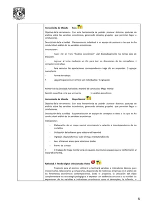 Herramienta de Moodle Foro
Objetivo de la herramienta Con esta herramienta se podrán plantear distintas posturas de
análisis sobre las variables económicas, generando debates grupales que permitan llegar a
conclusiones.
Descripción de la actividad Planteamiento individual o en equipo de posturas a las que les ha
conducido el análisis de las variables económicas.
Instrucciones
- Hacer clic en Foro “Análisis económico” Leer Cuidadosamente los temas ejes de
discusión.
- Ingresar al tema mediante un clic para leer las discusiones de las compañeras y
compañeros de clase.
- Para redactar las aportaciones correspondientes haga clic en responder. O agregar
nuevo tema
- Forma de trabajo:
• Las participaciones en el foro son individuales y / o grupales
Nombre de la actividad: Actividad a manera de conclusión: Mapa mental
Sección específica en la que se inserta 3.- Análisis económico
Herramienta de Moodle Mapa Mental
Objetivo de la herramienta Con esta herramienta se podrán plantear distintas posturas de
análisis sobre las variables económicas, generando debates grupales que permitan llegar a
conclusiones.
Descripción de la actividad Esquematización en equipo de conceptos e ideas a las que les ha
conducido el análisis de las variables económicas.
Instrucciones
- Elaboración de un mapa mental sintetizando la relación e interdependencia de las
variables.
- Utilización del software para elaborar el freemind
- Ingresar a la plataforma y subir el mapa mental elaborado
- Leer el manual anexo para solucionar dudas
- Forma de trabajo:
• El trabajo del mapa mental será en equipos, los mismos equipos que se conformaron al
iniciar el semestre.
Actividad 2 Medio digital seleccionado: Video
Propósito para el alumno: utilizará y clasificará variables e indicadores básicos, para
interpretarlos, relacionarlos y compararlos, disponiendo de evidencias empíricas en el análisis de
los fenómenos económicos contemporáneos. Dado el propósito, la utilización del video
complementara esta estrategia pedagógica al expresar con evidencias cercanas a su realidad las
expresiones de las variables e indicadores económicos como el desempleo, la inflación, la
5
 