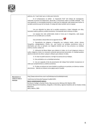 pobreza, etc. Y qué mejor que un video para ilustrarlo.
En el anteproyecto se señaló la “exposición final” del trabajo de investigación,
indicando el proceso de elaboración, desarrollo y conclusiones sobre la variable señalada. Tras
esta exposición, es aconsejable presentar el video que ha elaborado cada equipo para ilustrar la
variable económica que les ha tocado. El trabajo del video también será en equipo.
Una vez obtenido los datos de la variable económica y haber trabajado con ellos,
haciendo cuadros, gráficas y análisis económico. Corresponde hacer entonces el video.
Los equipos han sido conformados desde el inicio por 4 integrantes, cada equipo
cuenta con una variable para su estudio.
Esta actividad se desarrollara de la siguiente forma:
1.- Recopilación de imágenes o fotografías con cualquier medio, celular, cámara
fotográfica, videograbadora, iPhone, etc., que ilustren las variables económicas como el
desempleo, por citar un ejemplo. Las imágenes tendrán que ser muy cercanas a su realidad,
colonia, escuela, ciudad, etc.
2.- Utilización de Movie Maker para elaborar el video, en el cual integraran música o
audio, imágenes y texto si es necesario anotando apreciaciones personales. En realidad quedara
abierta la decisión de utilizar cualquier software para elaborar el video.
3.- En clase se podrá asesorar y corregir los avances de sus trabajos.
4.- Esta actividad es en su totalidad extraclase
5.- Una vez asignado el día de presentación del trabajo final también incorporaran el
video que complementara su análisis económico.
6.- El video se evaluara así como también se publicara en youtube y en diversas revistas
electrónicas. Además se enlazara como página web al moodle.
BIBLIOGRAFÍA DE
CONSULTA PARA EL
PROFESOR
http://www.salonenlinea.unam.mx/habitatpuma/moodlediplomado/
mod/resource/view.php?inpopup=true&id=6451
BIBLIO-HEMEROGRAFÍA BÁSICA
Dornbusch, Rudiger y Stanley Fischer, Macroeconomía, McGraw-Hill, Madrid, 1994.
Instituto Nacional de Estadística, Geografía e Informática, Agenda Estadística de los Estados Unidos
Mexicanos,
INEGI, México, 2003.
6
 