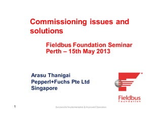 11 Successful Implementation & Improved Operation
Commissioning issues and
solutions
Arasu Thanigai
Pepperl+Fuchs Pte Ltd
Singapore
Fieldbus Foundation Seminar
Perth – 15th May 2013
 
