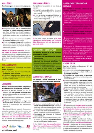 cOLLègeS                                                  perSONNeS âgéeS                                          LOgemeNt et réNOVAtION
pour les collégiens de notre canton, je propose :         pour améliorer le quotidien de nos ainés, je             UrbAINe
                                                          propose :
                                                                                                                   pour accélérer la rénovation urbaine de nos
                                                           De favoriser le maintien à domicile en soutenant la     quartiers, je propose :
                                                           création de logements adaptés et en développant
                                                           l’aide à domicile.                                       Que le Conseil Général poursuive son engagement
                                                           De créer un Service Universel de téléalarme en           financier pour les projets de rénovation urbaine
                                                           partenariat avec les pompiers, pour un coût              et de construction de logements sociaux, en lien
                                                           maximal de 10 euros par mois.                            avec l’ANRU au Crêt de Roc et avec l’EPASE sur le
                                                                                                                    secteur Châteaucreux-Chappe-Ferdinand et le
                                                                                                                    Pont de l’Âne.
                                                                                                                     De faire baisser la facture énergétique des ménages
                                                                                                                     en créant un fonds départemental de prêts à taux
 D’alléger les cartables avec un système de livre                                                                    zéro pour soutenir les bailleurs sociaux dans la
 numérique en classe (visualiseur) permettant                                                                        rénovation des logements.
 aux élèves de laisser leurs livres à la maison et                                                                   De promouvoir une gestion publique de l’eau pour
 d’expérimenter le prêt d’un ordinateur portable ou                                                                  faire baisser les factures des ménages et améliorer
 d’une tablette numérique pour les élèves de 4ème et                                                                 la qualité de l’eau.
 3ème.
 De mettre en place un plan d’amélioration des débits     > Pour notre canton, je propose qu’un 3ème               > Je propose qu’un équipement sportif de type
 de connexion Internet dans les collèges.                 etablissement d’hébergement pour personnes               city Stade, comparable à celui de la rue Ferdinand
 De créer un « pass’Sport culture » pour les collégiens   âgées Dépendantes soit créé à proximité du               (foot et basket), soit créé à proximité des trois
 leur permettant de bénéficier de tarifs réduits pour     quartier du Soleil.                                      tours de Monthieu.
 les sorties culturelles ou la pratique de disciplines                                                             > Le quartier de Châteaucreux va accueillir à
 artistiques ou sportives.                                                                                         terme 9000 emplois tertiaires et 1000 nouveaux
> Dans les collèges de notre canton, d’ici 2014,          perSONNeS hANDIcApéeS                                    logements. De nouveaux espaces publics (ilot
les travaux de réfection vont se poursuivre :             pour soutenir le projet de vie des personnes             Sorbiers à Fourneyron et square du Regard rue de
nouvelle ouverture sur une place publique pour le         handicapées, je propose :                                la Montat) sont en cours de réalisation.
collège Claude Fauriel, chauffage à Jules Vallès et        D’accélérer la mise en accessibilité des bâtiments      > Je propose que Réseau Ferré de France et
sécurité des abords de l’établissement à Aristide          départementaux.                                         la SNCF s’engagent à rénover la gare de carnot,
Briand.                                                    Que le Conseil Général soit exemplaire dans             après celle de Châteaucreux.
                                                           l’embauche de personnes handicapées, en
                                                           remplissant l’obligation légale de 6% de personnes en   cADre De VIe
VIe ASSOcIAtIVe                                            situation de handicap dans ses effectifs.
                                                                                                                   pour faire de la Loire un département où il fait
                                                           De réduire les délais de traitement des demandes
pour soutenir la vie associative dans notre                en donnant de vrais moyens à la maison                  bon vivre, je propose :
canton, je propose :                                       Départementale des personnes handicapées.                De mailler notre territoire d’itinéraires cyclables et
 De garantir le soutien financier aux associations du                                                               pédestres avec une signalétique adaptée et de favoriser
 champ social, sportif et culturel.                                                                                 la pratique du co-voiturage.
 De permettre aux associations de quartier et aux                                                                   De privilégier les circuits courts et l’agriculture
 artistes amateurs d’utiliser les bâtiments scolaires     ecONOmIe et empLOI                                        biologique pour l’approvisionnement des collèges, des
 en dehors du temps scolaire.                                                                                       maisons de retraite...
                                                          pour soutenir l’activité économique de notre
                                                                                                                    De soutenir le développement du sport de nature, du sport
                                                          territoire et lutter contre le chômage, je propose :      comme vecteur de santé et de bien-être, en favorisant
JeUNeSSe


                                                                                                                                                                                   - RCS B311 596 167 - Vu le candidat
                                                                                                                    la pratique du sport dans les collèges et les maisons de
                                                                                                                    retraites, ainsi que pour les personnes en situation de
pour que le conseil général mène une politique                                                                      handicap ou bénéficiaires des minima sociaux.
active en direction de nos jeunes, je propose :                                                                     De poursuivre la réalisation de crèches dans notre
 D’affirmer le droit aux vacances pour tous, en                                                                     canton : après l’ouverture du Relais d’Assistantes
 apportant une aide financière aux familles pour                                                                    Maternelles des « 4 Soleils », de celle de la crèche           Imprimé sur papier Cyclus Print 100% recyclé -

 permettre le premier départ en vacances collectives                                                                « Les petits Câlins », rue Ferdinand à Châteaucreux,
 de leurs enfants.                                                                                                  à la rentrée 2011, une nouvelle crèche municipale de
 De donner les moyens aux éducateurs spécialisés                                                                    25 places verra le jour rue Rouget de Lisle. Je propose
 d’assurer une prévention efficace.                                                                                 qu’une nouvelle structure soit créée sur châteaucreux
 De prendre en charge l’avance sur loyer et de                                                                      et de renforcer les capacités d’accueil sur le quartier
 financer le permis de conduire pour les jeunes de                                                                  de terrenoire.
 moins de 25 ans s’inscrivant dans une démarche            De concentrer les activités innovantes autour de
                                                           pôles de développement économique : pôle optique        > Progressivement, une trame verte permettant
 d’autonomie.
                                                           Rhône-Alpes, pôle de technologie médicale, Viaméca,     les déplacements doux reliera le haut du crêt de
> Le Conseil Général assure le financement                 Mécaloire, Loire numérique, collectif designers...      roc au parc du bois d’Avaize, qui sera ainsi valorisé.
de quatre éducateurs qui interviennent sur les             De soutenir les actions de formation dans les           > D’ici 2013, des crédits du Conseil Général sont
quartiers de Terrenoire/Monthieu et du Crêt de Roc.        énergies, l’isolation ou les matériaux renouvelables.   programmés dans le cadre de la requalification de
                                                           D’accompagner les entreprises de l’économie
Dès l’année 2011, un mi-temps supplémentaire                                                                       la rue du colonel fabien à terrenoire (RD 35), de la
                                                           sociale et solidaire.
d’éducateur sera créé pour le quartier du Soleil                                                                   place Vial à la rue des Bruyères.
                                                           D’encourager les entreprises à accueillir des publics
où les besoins de prévention-médiation en                  en difficulté en instaurant une clause d’insertion      > Entre 2011 et 2015, le Géant Casino de Monthieu
direction des jeunes sont importants.                      dans les marchés publics du Département.                déménagera à proximité d’Ikéa et Weiss, au sein d’un
                                                                                                                   grand pôle commercial. Une halte ferroviaire tram-train
                                                          > D’ici 2013, le foyer des Jeunes travailleurs           sera créée à proximité avec de nouveaux logements,
                                                          « clairvivre » sera intégralement réhabilité sur         une zone artisanale pour les PMI-PME et une voie verte
                                                          place, au Crêt de Roc et une auberge de jeunesse         le long de l’ancienne voie ferrée, qui reliera le quartier du
www.loirepourtous.fr         A
                                 GAUCHE
                                                          sera créée.                                              Soleil à ce nouveau pôle commercial.
                                    AUTREMENT
 