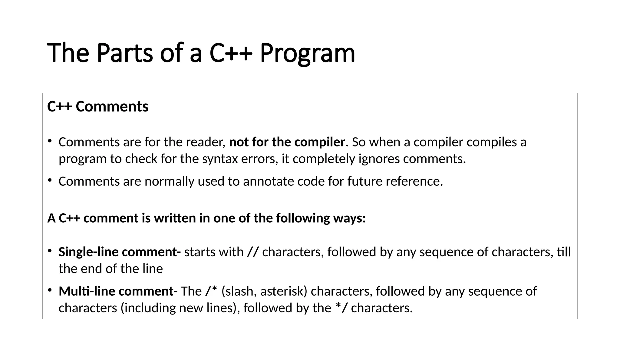 The Parts of a C++ Program
C++ Comments
• Comments are for the reader, not for the compiler. So when a compiler compiles a
program to check for the syntax errors, it completely ignores comments.
• Comments are normally used to annotate code for future reference.
A C++ comment is written in one of the following ways:
• Single-line comment- starts with // characters, followed by any sequence of characters, till
the end of the line
• Multi-line comment- The /* (slash, asterisk) characters, followed by any sequence of
characters (including new lines), followed by the */ characters.
 