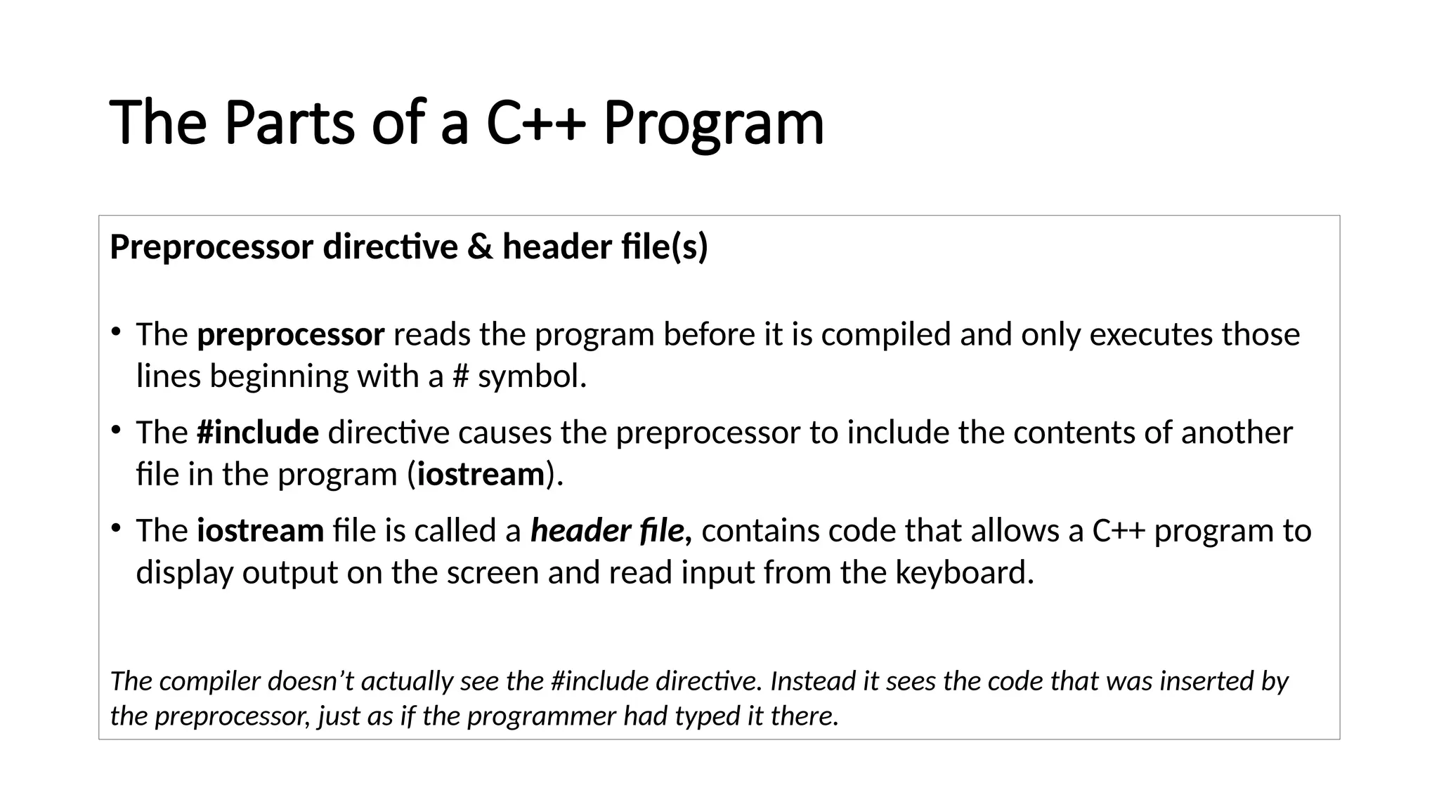 The Parts of a C++ Program
Preprocessor directive & header file(s)
• The preprocessor reads the program before it is compiled and only executes those
lines beginning with a # symbol.
• The #include directive causes the preprocessor to include the contents of another
file in the program (iostream).
• The iostream file is called a header file, contains code that allows a C++ program to
display output on the screen and read input from the keyboard.
The compiler doesn’t actually see the #include directive. Instead it sees the code that was inserted by
the preprocessor, just as if the programmer had typed it there.
 