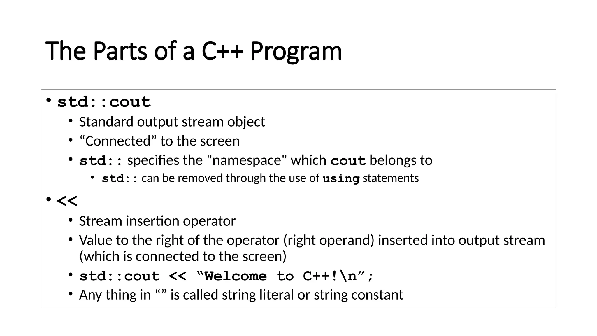 The Parts of a C++ Program
• std::cout
• Standard output stream object
• “Connected” to the screen
• std:: specifies the "namespace" which cout belongs to
• std:: can be removed through the use of using statements
• <<
• Stream insertion operator
• Value to the right of the operator (right operand) inserted into output stream
(which is connected to the screen)
• std::cout << “Welcome to C++!n”;
• Any thing in “” is called string literal or string constant
 
