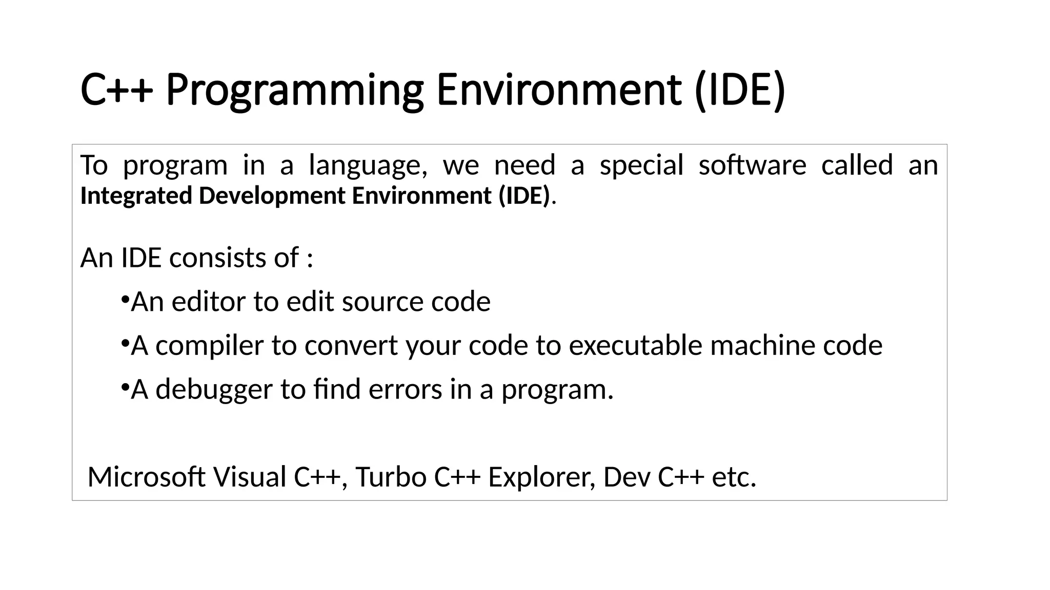 C++ Programming Environment (IDE)
To program in a language, we need a special software called an
Integrated Development Environment (IDE).
An IDE consists of :
•An editor to edit source code
•A compiler to convert your code to executable machine code
•A debugger to find errors in a program.
Microsoft Visual C++, Turbo C++ Explorer, Dev C++ etc.
 