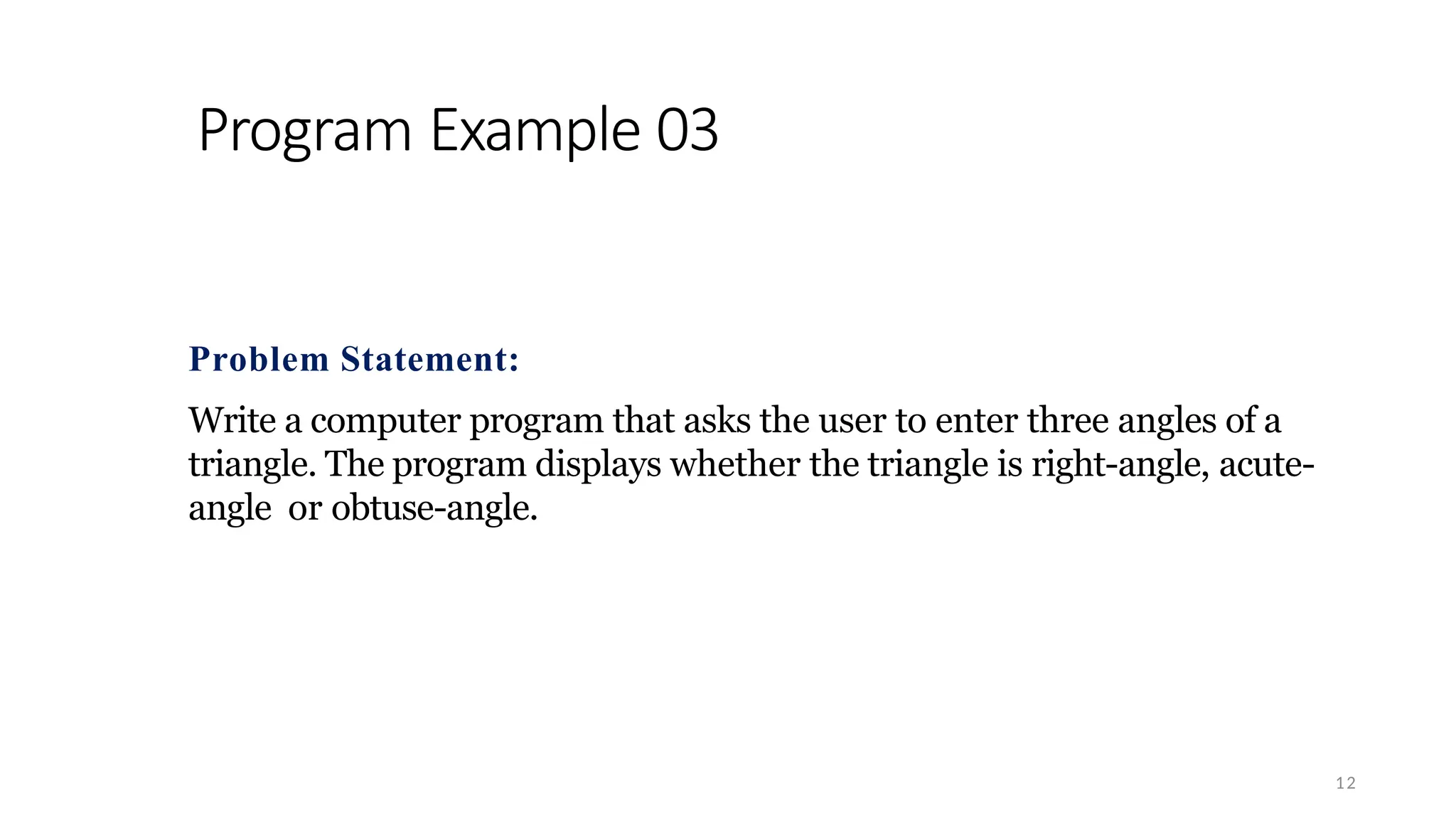 Program Example 03
12
Problem Statement:
Write a computer program that asks the user to enter three angles of a
triangle. The program displays whether the triangle is right-angle, acute-
angle or obtuse-angle.
 