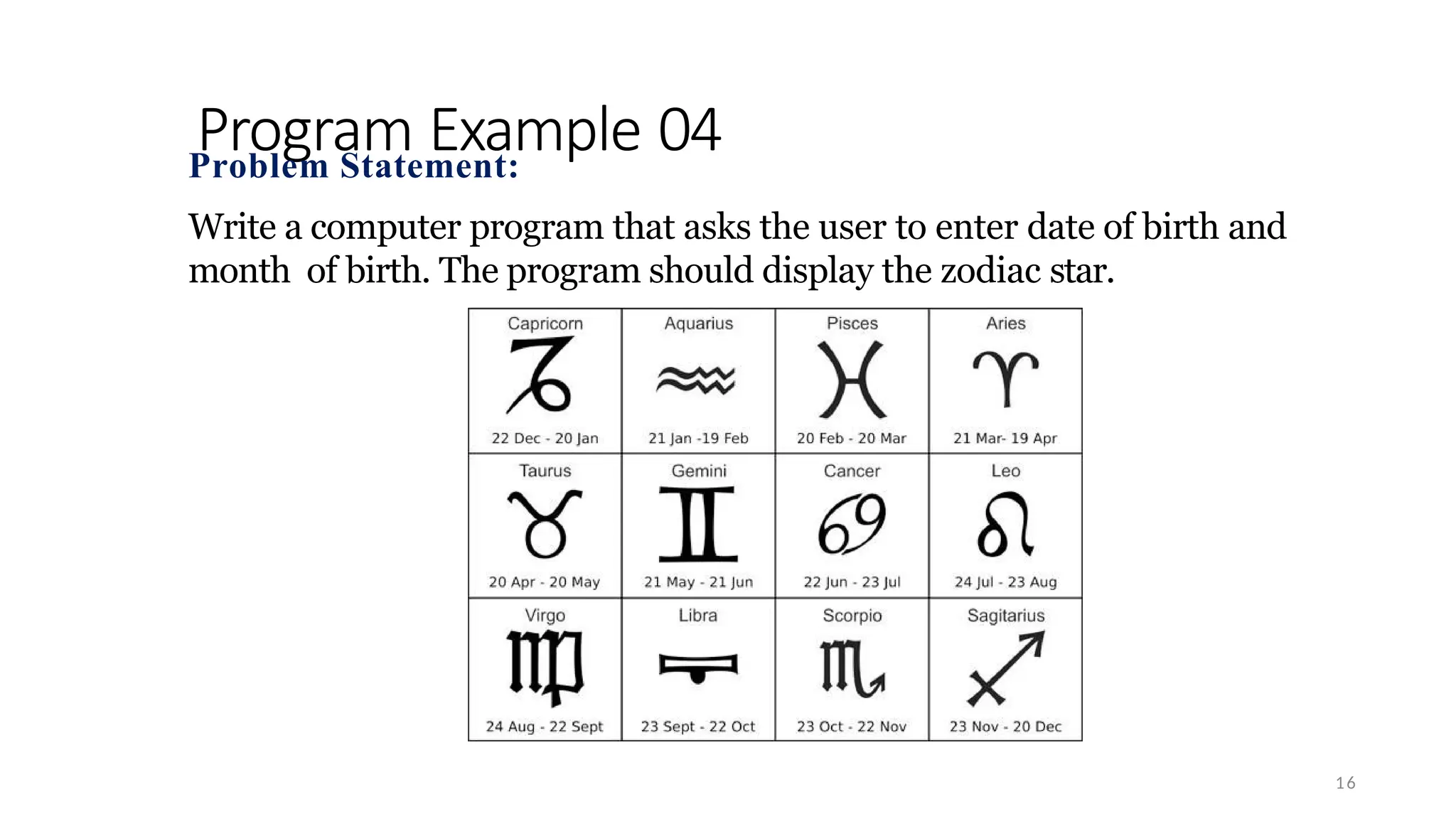 Program Example 04
16
Problem Statement:
Write a computer program that asks the user to enter date of birth and
month of birth. The program should display the zodiac star.
 