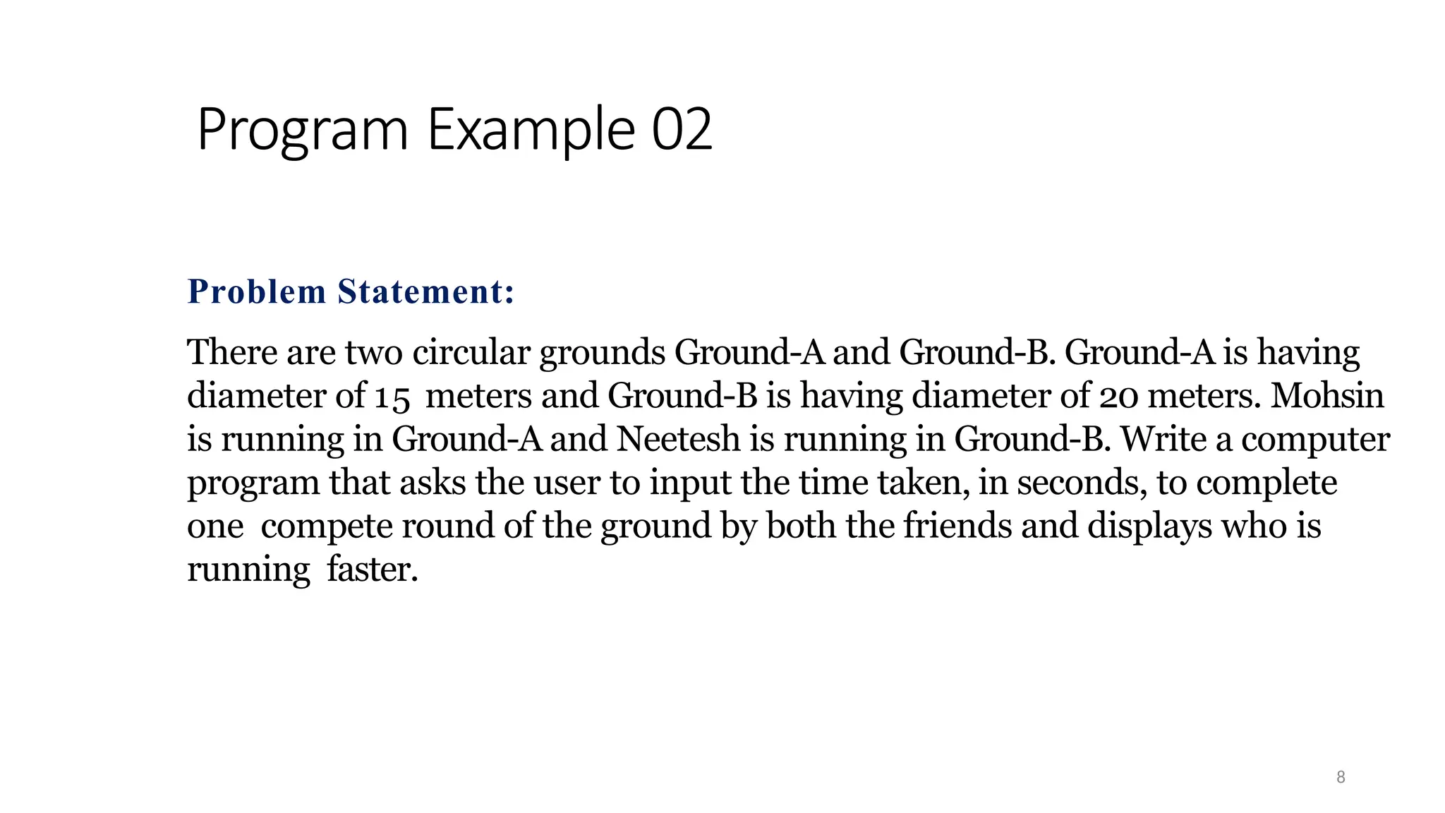 Program Example 02
8
Problem Statement:
There are two circular grounds Ground-A and Ground-B. Ground-A is having
diameter of 15 meters and Ground-B is having diameter of 20 meters. Mohsin
is running in Ground-A and Neetesh is running in Ground-B. Write a computer
program that asks the user to input the time taken, in seconds, to complete
one compete round of the ground by both the friends and displays who is
running faster.
 