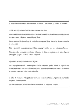 Prova 42/1.ª F./Cad. 1 • Página 3/ 13
A prova é constituída por dois cadernos (Caderno 1 e Caderno 2). Este é o Caderno 1.
Todas as respostas são dadas no enunciado da prova.
Utiliza apenas caneta ou esferográfica de tinta preta, exceto na resolução das questões
em que haja a indicação para utilizar o lápis.
Como material de desenho e de medição, podes usar lápis, borracha, régua graduada
e compasso.
Não é permitido o uso de corretor. Risca o que pretendes que não seja classificado.
Nas respostas em que é permitida a utilização do lápis, se precisares de fazer alguma
alteração, apaga e escreve a nova resposta.
Apresenta as respostas de forma legível.
Se o espaço reservado a uma resposta não for suficiente, podes utilizar as páginas em
branco que se encontram no final do caderno. Neste caso, deves identificar claramente
a questão a que se refere a tua resposta.
A folha de rascunho não pode ser entregue para classificação. Apenas o enunciado
da prova será recolhido.
As cotações das questões encontram-se no final do respetivo caderno.
 