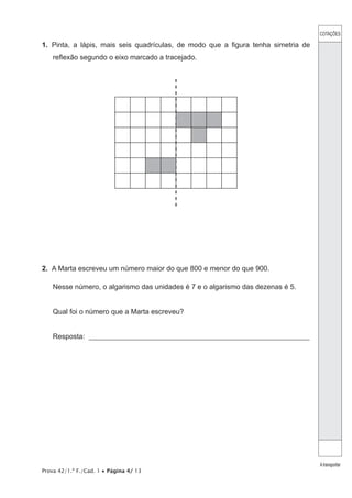 Prova 42/1.ª F./Cad. 1 • Página 4/ 13
1.  Pinta, a lápis, mais seis quadrículas, de modo que a figura tenha simetria de
reflexão segundo o eixo marcado a tracejado.
2.  A Marta escreveu um número maior do que 800 e menor do que 900.
Nesse número, o algarismo das unidades é 7 e o algarismo das dezenas é 5.
Qual foi o número que a Marta escreveu?
Resposta: ______________________________________________________________
COTAÇÕES
Atransportar
 