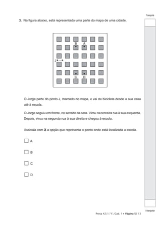 Prova 42/1.ª F./Cad. 1 • Página 5/ 13
Transporte
Atransportar
3.  Na figura abaixo, está representada uma parte do mapa de uma cidade.
J
A
D
B
C
O Jorge parte do ponto J, marcado no mapa, e vai de bicicleta desde a sua casa
até à escola.
O Jorge seguiu em frente, no sentido da seta. Virou na terceira rua à sua esquerda.
Depois, virou na segunda rua à sua direita e chegou à escola.
Assinala com X a opção que representa o ponto onde está localizada a escola.
 A
 B
 C
 D
 