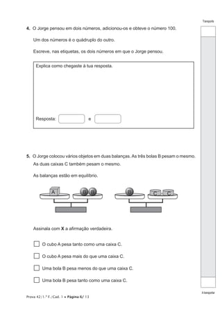 Prova 42/1.ª F./Cad. 1 • Página 6/ 13
Transporte
Atransportar
4.  O Jorge pensou em dois números, adicionou-os e obteve o número 100.
Um dos números é o quádruplo do outro.
Escreve, nas etiquetas, os dois números em que o Jorge pensou.
Explica como chegaste à tua resposta.
Resposta: e
5.  O Jorge colocou vários objetos em duas balanças. As três bolas B pesam o mesmo.
As duas caixas C também pesam o mesmo.
As balanças estão em equilíbrio.
A B B CB C
Assinala com X a afirmação verdadeira.
  O cubo A pesa tanto como uma caixa C.
  O cubo A pesa mais do que uma caixa C.
  Uma bola B pesa menos do que uma caixa C.
  Uma bola B pesa tanto como uma caixa C.
 