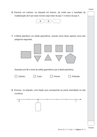 Prova 42/1.ª F./Cad. 1 • Página 7/ 13
Transporte
Atransportar
6.  Escreve um número, na etiqueta em branco, de modo que o resultado da
multiplicação de 4 por esse número seja maior do que 1 e menor do que 4.
4 ×
7.  A Marta planificou um sólido geométrico, usando como faces apenas cinco dos
polígonos seguintes.
Assinala com X o nome do sólido geométrico que a Marta planificou.
  Cilindro   Cubo   Prisma  Pirâmide
8.  Escreve, na etiqueta, uma fração que corresponda ao ponto assinalado na reta
numérica.
0 1
 