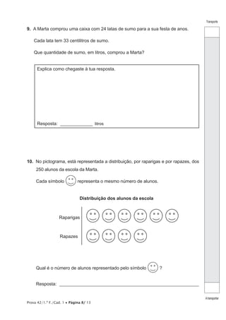 Prova 42/1.ª F./Cad. 1 • Página 8/ 13
Transporte
Atransportar
9.  A Marta comprou uma caixa com 24 latas de sumo para a sua festa de anos.
Cada lata tem 33 centilitros de sumo.
Que quantidade de sumo, em litros, comprou a Marta?
Explica como chegaste à tua resposta.
Resposta: _______________ litros
10.  No pictograma, está representada a distribuição, por raparigas e por rapazes, dos
250 alunos da escola da Marta.
Cada símbolo representa o mesmo número de alunos.
Distribuição dos alunos da escola
Raparigas
Rapazes
Qual é o número de alunos representado pelo símbolo ?
Resposta: _____________________________________________________________
 