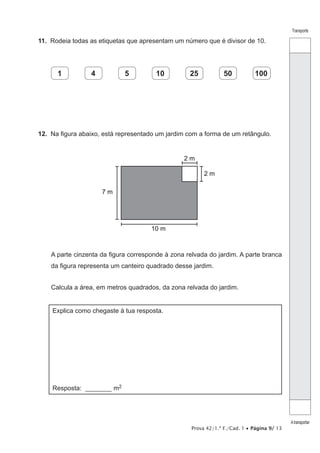 Prova 42/1.ª F./Cad. 1 • Página 9/ 13
Transporte
Atransportar
11.  Rodeia todas as etiquetas que apresentam um número que é divisor de 10.
1 4 5 10 25 50 100
12.  Na figura abaixo, está representado um jardim com a forma de um retângulo.
10 m
7 m
2 m
2 m
A parte cinzenta da figura corresponde à zona relvada do jardim. A parte branca
da figura representa um canteiro quadrado desse jardim.
Calcula a área, em metros quadrados, da zona relvada do jardim.
Explica como chegaste à tua resposta.
Resposta: _________ m2
 