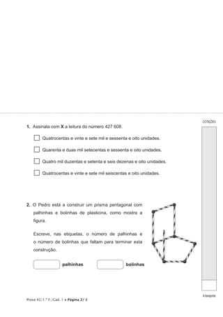Prova 42/1.ª F./Cad. 1 • Página 2/ 8
1.  Assinala com X a leitura do número 427 608.
  Quatrocentas e vinte e sete mil e sessenta e oito unidades.
  Quarenta e duas mil setecentas e sessenta e oito unidades.
  Quatro mil duzentas e setenta e seis dezenas e oito unidades.
  Quatrocentas e vinte e sete mil seiscentas e oito unidades.
2.  O Pedro está a construir um prisma pentagonal com
palhinhas e bolinhas de plasticina, como mostra a
figura.
Escreve, nas etiquetas, o número de palhinhas e
o número de bolinhas que faltam para terminar esta
construção.
palhinhas bolinhas
COTAÇÕES
Atransportar
 
