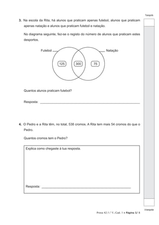Prova 42/1.ª F./Cad. 1 • Página 3/ 8
Transporte
Atransportar
3.  Na escola da Rita, há alunos que praticam apenas futebol, alunos que praticam
apenas natação e alunos que praticam futebol e natação.
No diagrama seguinte, fez-se o registo do número de alunos que praticam estes
desportos.
NataçãoFutebol
125 300 75
Quantos alunos praticam futebol?
Resposta: ______________________________________________________________
4.  O Pedro e a Rita têm, no total, 538 cromos. A Rita tem mais 54 cromos do que o
Pedro.
Quantos cromos tem o Pedro?
Explica como chegaste à tua resposta.
Resposta: ___________________________________________________
 