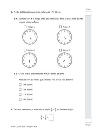 Prova 42/1.ª F./Cad. 1 • Página 4/ 8
Transporte
Atransportar
5.  A mãe da Rita colocou um bolo no forno às 17 h 45 min.
5.1.  Assinala com X o relógio onde está marcada a hora a que a mãe da Rita
colocou o bolo no forno.
6
39
1
2
11
10
5
4
7
8
1212
6
39
1
2
11
10
5
4
7
8
12
6
39
1
2
11
10
5
4
7
8
12
6
39
1
2
11
10
5
4
7
8
Relógio A Relógio B
Relógio C Relógio D
5.2.  O bolo esteve exatamente 50 minutos dentro do forno.
Assinala com X a hora a que a mãe da Rita tirou o bolo do forno.
  18 h 55 min
  18 h 35 min
  17 h 50 min
  16 h 55 min
6.  Escreve, na etiqueta, o resultado da adição
5
1
5
3+ , na forma de fração.
5
1
5
3+ =
 