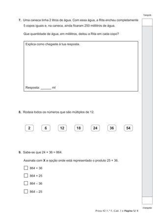 Prova 42/1.ª F./Cad. 1 • Página 5/ 8
Transporte
Atransportar
7.  Uma caneca tinha 2 litros de água. Com essa água, a Rita encheu completamente
5 copos iguais e, na caneca, ainda ficaram 250 mililitros de água.
Que quantidade de água, em mililitros, deitou a Rita em cada copo?
Explica como chegaste à tua resposta.
Resposta: ______ ml
8.  Rodeia todos os números que são múltiplos de 12.
2 6 12 18 24 36 54
9.  Sabe-se que 24 × 36 = 864.
Assinala com X a opção onde está representado o produto 25 × 36.
  864 + 36
  864 + 25
  864 – 36
  864 – 25
 