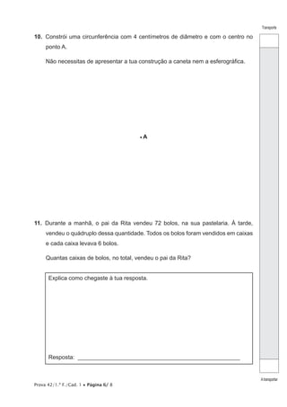 Prova 42/1.ª F./Cad. 1 • Página 6/ 8
Transporte
Atransportar
10.  Constrói uma circunferência com 4 centímetros de diâmetro e com o centro no
ponto A.
Não necessitas de apresentar a tua construção a caneta nem a esferográfica.
• A
11.  Durante a manhã, o pai da Rita vendeu 72 bolos, na sua pastelaria. À tarde,
vendeu o quádruplo dessa quantidade. Todos os bolos foram vendidos em caixas
e cada caixa levava 6 bolos.
Quantas caixas de bolos, no total, vendeu o pai da Rita?
Explica como chegaste à tua resposta.
Resposta: ________________________________________________________
 