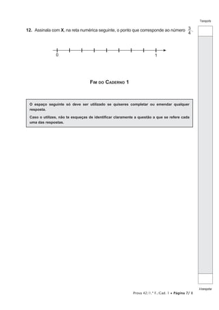 Prova 42/1.ª F./Cad. 1 • Página 7/ 8
Transporte
Atransportar
12.  Assinala com X, na reta numérica seguinte, o ponto que corresponde ao número
4
3 .
0 1
Fim do Caderno 1
O espaço seguinte só deve ser utilizado se quiseres completar ou emendar qualquer
resposta.
Caso o utilizes, não te esqueças de identificar claramente a questão a que se refere cada
uma das respostas.
 