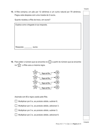 Prova 42/1.ª F./Cad. 2 • Página 3/ 8
Transporte
Atransportar
15.  A Rita comprou um pão por 12 cêntimos e um sumo natural por 79 cêntimos.
Pagou esta despesa com uma moeda de 2 euros.
Quanto recebeu a Rita de troco, em euros?
Explica como chegaste à tua resposta.
Resposta: ________ euros
16.  Para obter o número que se encontra no a partir do número que se encontra
na    , a Rita usou a mesma regra.
Assinala com X a regra usada pela Rita.
  Multiplicar por 6 e, ao produto obtido, subtrair 6.
  Multiplicar por 3 e, ao produto obtido, adicionar 3.
  Multiplicar por 5 e, ao produto obtido, subtrair 3.
  Multiplicar por 2 e, ao produto obtido, adicionar 6.
 